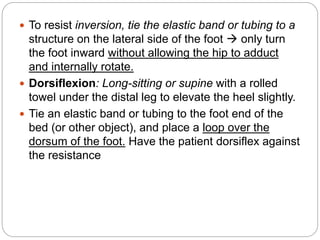  To resist inversion, tie the elastic band or tubing to a
structure on the lateral side of the foot  only turn
the foot inward without allowing the hip to adduct
and internally rotate.
 Dorsiflexion: Long-sitting or supine with a rolled
towel under the distal leg to elevate the heel slightly.
 Tie an elastic band or tubing to the foot end of the
bed (or other object), and place a loop over the
dorsum of the foot. Have the patient dorsiflex against
the resistance
 