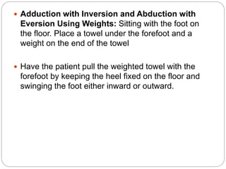  Adduction with Inversion and Abduction with
Eversion Using Weights: Sitting with the foot on
the floor. Place a towel under the forefoot and a
weight on the end of the towel
 Have the patient pull the weighted towel with the
forefoot by keeping the heel fixed on the floor and
swinging the foot either inward or outward.
 