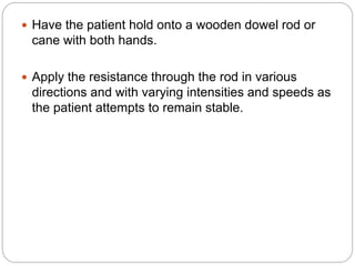  Have the patient hold onto a wooden dowel rod or
cane with both hands.
 Apply the resistance through the rod in various
directions and with varying intensities and speeds as
the patient attempts to remain stable.
 