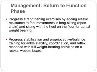 Management: Return to Function
Phase
 Progress strengthening exercises by adding elastic
resistance to foot movements in long-sitting (open-
chain) and sitting with the heel on the floor for partial
weight bearing.
 Progress stabilization and proprioceptive/balance
training for ankle stability, coordination, and reflex
response with full weight-bearing activities on a
rocker, wobble board.
 