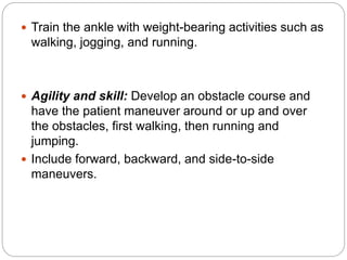  Train the ankle with weight-bearing activities such as
walking, jogging, and running.
 Agility and skill: Develop an obstacle course and
have the patient maneuver around or up and over
the obstacles, first walking, then running and
jumping.
 Include forward, backward, and side-to-side
maneuvers.
 