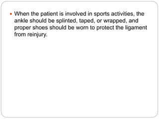  When the patient is involved in sports activities, the
ankle should be splinted, taped, or wrapped, and
proper shoes should be worn to protect the ligament
from reinjury.
 