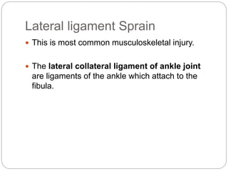 Lateral ligament Sprain
 This is most common musculoskeletal injury.
 The lateral collateral ligament of ankle joint
are ligaments of the ankle which attach to the
fibula.
 