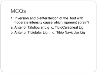 MCQs
1. Inversion and planter flexion of the foot with
moderate intensity cause which ligament sprain?
a. Anterior Talofibular Lig c. TibioCalacneal Lig
b. Anterior Tibiotalar Lig d. Tibio Navicular Lig
 