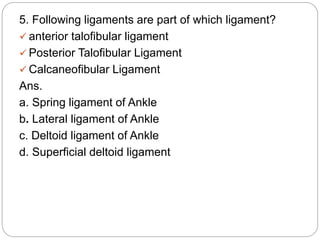 5. Following ligaments are part of which ligament?
 anterior talofibular ligament
 Posterior Talofibular Ligament
 Calcaneofibular Ligament
Ans.
a. Spring ligament of Ankle
b. Lateral ligament of Ankle
c. Deltoid ligament of Ankle
d. Superficial deltoid ligament
 