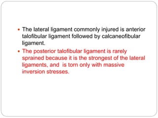  The lateral ligament commonly injured is anterior
talofibular ligament followed by calcaneofibular
ligament.
 The posterior talofibular ligament is rarely
sprained because it is the strongest of the lateral
ligaments, and is torn only with massive
inversion stresses.
 
