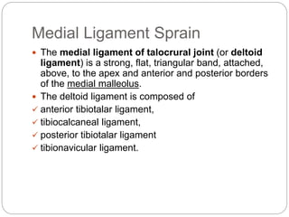 Medial Ligament Sprain
 The medial ligament of talocrural joint (or deltoid
ligament) is a strong, flat, triangular band, attached,
above, to the apex and anterior and posterior borders
of the medial malleolus.
 The deltoid ligament is composed of
 anterior tibiotalar ligament,
 tibiocalcaneal ligament,
 posterior tibiotalar ligament
 tibionavicular ligament.
 