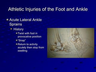 Athletic Injuries of the Foot and AnkleAthletic Injuries of the Foot and Ankle
Acute Lateral AnkleAcute Lateral Ankle
SprainsSprains

HistoryHistory
Twist with foot inTwist with foot in
provocative positionprovocative position
““Snap”Snap”
Return to activityReturn to activity
acutely then stop fromacutely then stop from
swellingswelling
 