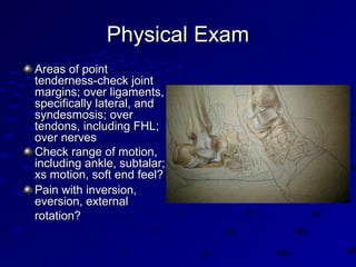 Physical ExamPhysical Exam
Areas of pointAreas of point
tenderness-check jointtenderness-check joint
margins; over ligaments,margins; over ligaments,
specifically lateral, andspecifically lateral, and
syndesmosis; oversyndesmosis; over
tendons, including FHL;tendons, including FHL;
over nervesover nerves
Check range of motion,Check range of motion,
including ankle, subtalar;including ankle, subtalar;
xs motion, soft end feel?xs motion, soft end feel?
Pain with inversion,Pain with inversion,
eversion, externaleversion, external
rotation?rotation?
 