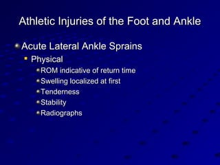 Athletic Injuries of the Foot and AnkleAthletic Injuries of the Foot and Ankle
Acute Lateral Ankle SprainsAcute Lateral Ankle Sprains

PhysicalPhysical
ROM indicative of return timeROM indicative of return time
Swelling localized at firstSwelling localized at first
TendernessTenderness
StabilityStability
RadiographsRadiographs
 