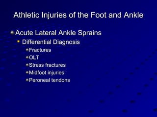 Athletic Injuries of the Foot and AnkleAthletic Injuries of the Foot and Ankle
Acute Lateral Ankle SprainsAcute Lateral Ankle Sprains

Differential DiagnosisDifferential Diagnosis
FracturesFractures
OLTOLT
Stress fracturesStress fractures
Midfoot injuriesMidfoot injuries
Peroneal tendonsPeroneal tendons
 