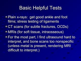 Basic Helpful TestsBasic Helpful Tests
Plain x-rays: get good ankle and footPlain x-rays: get good ankle and foot
films; stress testing of ligamentsfilms; stress testing of ligaments
CT scans (for subtle fractures, OCDs)CT scans (for subtle fractures, OCDs)
MRIs (for soft tissue, intraosseous)MRIs (for soft tissue, intraosseous)
For the most part, I find ultrasound hard toFor the most part, I find ultrasound hard to
interpret, and bone scans too nonspecificinterpret, and bone scans too nonspecific
(unless metal is present, rendering MRI(unless metal is present, rendering MRI
difficult to interpret.)difficult to interpret.)
 