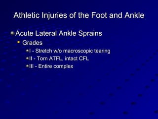 Athletic Injuries of the Foot and AnkleAthletic Injuries of the Foot and Ankle
Acute Lateral Ankle SprainsAcute Lateral Ankle Sprains

GradesGrades
I - Stretch w/o macroscopic tearingI - Stretch w/o macroscopic tearing
II - Torn ATFL, intact CFLII - Torn ATFL, intact CFL
III - Entire complexIII - Entire complex
 