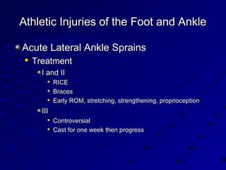 Athletic Injuries of the Foot and AnkleAthletic Injuries of the Foot and Ankle
Acute Lateral Ankle SprainsAcute Lateral Ankle Sprains

TreatmentTreatment
I and III and II

RICERICE

BracesBraces

Early ROM, stretching, strengthening, proprioceptionEarly ROM, stretching, strengthening, proprioception
IIIIII

ControversialControversial

Cast for one week then progressCast for one week then progress
 