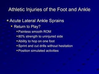 Athletic Injuries of the Foot and AnkleAthletic Injuries of the Foot and Ankle
Acute Lateral Ankle SprainsAcute Lateral Ankle Sprains

Return to Play?Return to Play?
Painless smooth ROMPainless smooth ROM
80% strength to uninjured side80% strength to uninjured side
Ability to hop on one footAbility to hop on one foot
Sprint and cut drills without hesitationSprint and cut drills without hesitation
Position simulated activitiesPosition simulated activities
 
