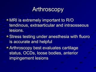 ArthroscopyArthroscopy
MRI is extremely important to R/OMRI is extremely important to R/O
tendinous, extraarticular and intraosseoustendinous, extraarticular and intraosseous
lesions.lesions.
Stress testing under anesthesia with fluoroStress testing under anesthesia with fluoro
is accurate and helpfulis accurate and helpful
Arthroscopy best evaluates cartilageArthroscopy best evaluates cartilage
status, OCDs, loose bodies, anteriorstatus, OCDs, loose bodies, anterior
impingement lesionsimpingement lesions
 