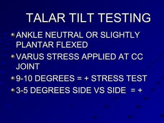 TALAR TILT TESTINGTALAR TILT TESTING
ANKLE NEUTRAL OR SLIGHTLYANKLE NEUTRAL OR SLIGHTLY
PLANTAR FLEXEDPLANTAR FLEXED
VARUS STRESS APPLIED AT CCVARUS STRESS APPLIED AT CC
JOINTJOINT
9-10 DEGREES = + STRESS TEST9-10 DEGREES = + STRESS TEST
3-5 DEGREES SIDE VS SIDE = +3-5 DEGREES SIDE VS SIDE = +
 