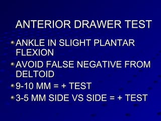 ANTERIOR DRAWER TESTANTERIOR DRAWER TEST
ANKLE IN SLIGHT PLANTARANKLE IN SLIGHT PLANTAR
FLEXIONFLEXION
AVOID FALSE NEGATIVE FROMAVOID FALSE NEGATIVE FROM
DELTOIDDELTOID
9-10 MM = + TEST9-10 MM = + TEST
3-5 MM SIDE VS SIDE = + TEST3-5 MM SIDE VS SIDE = + TEST
 