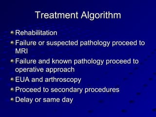 Treatment AlgorithmTreatment Algorithm
RehabilitationRehabilitation
Failure or suspected pathology proceed toFailure or suspected pathology proceed to
MRIMRI
Failure and known pathology proceed toFailure and known pathology proceed to
operative approachoperative approach
EUA and arthroscopyEUA and arthroscopy
Proceed to secondary proceduresProceed to secondary procedures
Delay or same dayDelay or same day
 