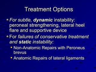 Treatment OptionsTreatment Options
ForFor subtle,subtle, dynamicdynamic instability:instability:
peroneal strengthening, lateral heelperoneal strengthening, lateral heel
flare and supportive deviceflare and supportive device
ForFor failures of conservative treatmentfailures of conservative treatment
andand staticstatic instability:instability:

Non-Anatomic Repairs with PeroneusNon-Anatomic Repairs with Peroneus
brevusbrevus

Anatomic Repairs of lateral ligamentsAnatomic Repairs of lateral ligaments
 