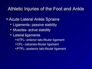 Athletic Injuries of the Foot and AnkleAthletic Injuries of the Foot and Ankle
Acute Lateral Ankle SprainsAcute Lateral Ankle Sprains

Ligaments- passive stabilityLigaments- passive stability

Muscles- active stabilityMuscles- active stability

Lateral ligamentsLateral ligaments
ATFL- anterior talo-fibular ligamentATFL- anterior talo-fibular ligament
CFL- calcaneo-fibular ligamentCFL- calcaneo-fibular ligament
PTFL- posterior talo-fibular ligamentPTFL- posterior talo-fibular ligament
 