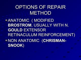 OPTIONS OF REPAIROPTIONS OF REPAIR
METHODMETHOD
ANATOMIC ( MODIFIEDANATOMIC ( MODIFIED
BROSTROMBROSTROM, USUALLY WITH N., USUALLY WITH N.
GOULDGOULD EXTENSOREXTENSOR
RETINACULUM REINFORCEMENT)RETINACULUM REINFORCEMENT)
NON ANATOMIC (NON ANATOMIC (CHRISMAN-CHRISMAN-
SNOOKSNOOK))
 