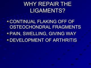 WHY REPAIR THEWHY REPAIR THE
LIGAMENTS?LIGAMENTS?
CONTINUAL FLAKING OFF OFCONTINUAL FLAKING OFF OF
OSTEOCHONDRAL FRAGMENTSOSTEOCHONDRAL FRAGMENTS
PAIN, SWELLING, GIVING WAYPAIN, SWELLING, GIVING WAY
DEVELOPMENT OF ARTHRITISDEVELOPMENT OF ARTHRITIS
 