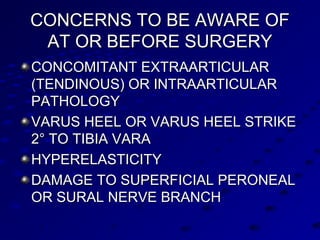 CONCERNS TO BE AWARE OFCONCERNS TO BE AWARE OF
AT OR BEFORE SURGERYAT OR BEFORE SURGERY
CONCOMITANT EXTRAARTICULARCONCOMITANT EXTRAARTICULAR
(TENDINOUS) OR INTRAARTICULAR(TENDINOUS) OR INTRAARTICULAR
PATHOLOGYPATHOLOGY
VARUS HEEL OR VARUS HEEL STRIKEVARUS HEEL OR VARUS HEEL STRIKE
2° TO TIBIA VARA2° TO TIBIA VARA
HYPERELASTICITYHYPERELASTICITY
DAMAGE TO SUPERFICIAL PERONEALDAMAGE TO SUPERFICIAL PERONEAL
OR SURAL NERVE BRANCHOR SURAL NERVE BRANCH
 