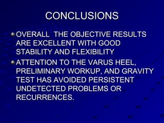 CONCLUSIONSCONCLUSIONS
OVERALL THE OBJECTIVE RESULTSOVERALL THE OBJECTIVE RESULTS
ARE EXCELLENT WITH GOODARE EXCELLENT WITH GOOD
STABILITY AND FLEXIBILITYSTABILITY AND FLEXIBILITY
ATTENTION TO THE VARUS HEEL,ATTENTION TO THE VARUS HEEL,
PRELIMINARY WORKUP, AND GRAVITYPRELIMINARY WORKUP, AND GRAVITY
TEST HAS AVOIDED PERSISTENTTEST HAS AVOIDED PERSISTENT
UNDETECTED PROBLEMS ORUNDETECTED PROBLEMS OR
RECURRENCES.RECURRENCES.
 