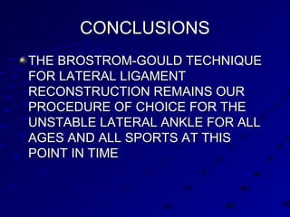 CONCLUSIONSCONCLUSIONS
THE BROSTROM-GOULD TECHNIQUETHE BROSTROM-GOULD TECHNIQUE
FOR LATERAL LIGAMENTFOR LATERAL LIGAMENT
RECONSTRUCTION REMAINS OURRECONSTRUCTION REMAINS OUR
PROCEDURE OF CHOICE FOR THEPROCEDURE OF CHOICE FOR THE
UNSTABLE LATERAL ANKLE FOR ALLUNSTABLE LATERAL ANKLE FOR ALL
AGES AND ALL SPORTS AT THISAGES AND ALL SPORTS AT THIS
POINT IN TIMEPOINT IN TIME
 