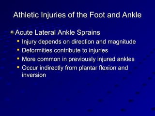 Athletic Injuries of the Foot and AnkleAthletic Injuries of the Foot and Ankle
Acute Lateral Ankle SprainsAcute Lateral Ankle Sprains

Injury depends on direction and magnitudeInjury depends on direction and magnitude

Deformities contribute to injuriesDeformities contribute to injuries

More common in previously injured anklesMore common in previously injured ankles

Occur indirectly from plantar flexion andOccur indirectly from plantar flexion and
inversioninversion
 