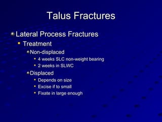 Talus FracturesTalus Fractures
Lateral Process FracturesLateral Process Fractures

TreatmentTreatment
Non-displacedNon-displaced

4 weeks SLC non-weight bearing4 weeks SLC non-weight bearing

2 weeks in SLWC2 weeks in SLWC
DisplacedDisplaced

Depends on sizeDepends on size

Excise if to smallExcise if to small

Fixate in large enoughFixate in large enough
 