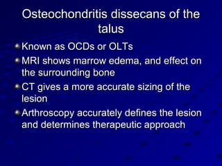 Osteochondritis dissecans of theOsteochondritis dissecans of the
talustalus
Known as OCDs or OLTsKnown as OCDs or OLTs
MRI shows marrow edema, and effect onMRI shows marrow edema, and effect on
the surrounding bonethe surrounding bone
CT gives a more accurate sizing of theCT gives a more accurate sizing of the
lesionlesion
Arthroscopy accurately defines the lesionArthroscopy accurately defines the lesion
and determines therapeutic approachand determines therapeutic approach
 