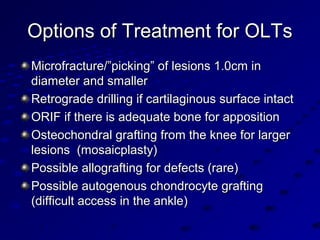 Options of Treatment for OLTsOptions of Treatment for OLTs
Microfracture/”picking” of lesions 1.0cm inMicrofracture/”picking” of lesions 1.0cm in
diameter and smallerdiameter and smaller
Retrograde drilling if cartilaginous surface intactRetrograde drilling if cartilaginous surface intact
ORIF if there is adequate bone for appositionORIF if there is adequate bone for apposition
Osteochondral grafting from the knee for largerOsteochondral grafting from the knee for larger
lesions (mosaicplasty)lesions (mosaicplasty)
Possible allografting for defects (rare)Possible allografting for defects (rare)
Possible autogenous chondrocyte graftingPossible autogenous chondrocyte grafting
(difficult access in the ankle)(difficult access in the ankle)
 