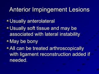 Anterior Impingement LesionsAnterior Impingement Lesions
Usually anterolateralUsually anterolateral
Usually soft tissue and may beUsually soft tissue and may be
associated with lateral instabilityassociated with lateral instability
May be bonyMay be bony
All can be treated arthroscopicallyAll can be treated arthroscopically
with ligament reconstruction added ifwith ligament reconstruction added if
neededneeded..
 
