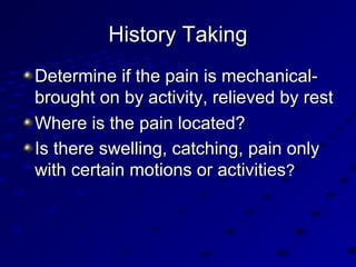 History TakingHistory Taking
Determine if the pain is mechanical-Determine if the pain is mechanical-
brought on by activity, relieved by restbrought on by activity, relieved by rest
Where is the pain located?Where is the pain located?
Is there swelling, catching, pain onlyIs there swelling, catching, pain only
with certain motions or activitieswith certain motions or activities??
 