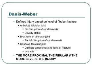 Danis-Weber 
• Defines injury based on level of fibular fracture 
• A=below tibiotalar joint 
• No disruption of syndesmosis 
• Usually stable 
• B=at level of tibiotalar joint 
• Partial disruption of syndesmosis 
• C=above tibiotalar joint 
• Disrupts syndesmosis to level of fracture 
• unstable 
• THE MORE PROXIMAL THE FIBULAR # THE 
MORE SEVERE THE INJURY 
 