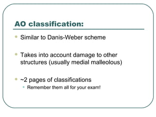 AO classification: 
 Similar to Danis-Weber scheme 
 Takes into account damage to other 
structures (usually medial malleolous) 
 ~2 pages of classifications 
• Remember them all for your exam! 
 