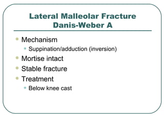 Lateral Malleolar Fracture 
Danis-Weber A 
Mechanism 
• Suppination/adduction (inversion) 
Mortise intact 
Stable fracture 
Treatment 
• Below knee cast 
 
