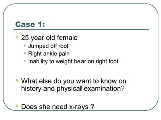 Case 1: 
25 year old female 
• Jumped off roof 
• Right ankle pain 
• Inability to weight bear on right foot 
What else do you want to know on 
history and physical examination? 
Does she need x-rays ? 
 