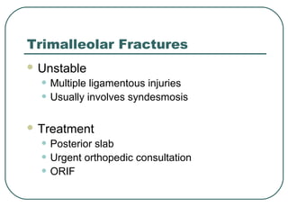 Trimalleolar Fractures 
Unstable 
• Multiple ligamentous injuries 
• Usually involves syndesmosis 
Treatment 
• Posterior slab 
• Urgent orthopedic consultation 
• ORIF 
 