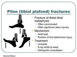 Pilon (tibial plafond) fractures 
 Fracture of distal tibial 
metaphysis 
• Often comminuted 
• Often significant other injuries 
 Mechanism 
• Axial load 
• Position of foot determines injury 
 Treatment 
• Unstable 
• X-ray tib/fib & ankle 
• Orthopedic consultation 
Source:Rosen 
 
