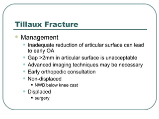 Tillaux Fracture 
 Management 
• Inadequate reduction of articular surface can lead 
to early OA 
• Gap >2mm in articular surface is unacceptable 
• Advanced imaging techniques may be necessary 
• Early orthopedic consultation 
• Non-displaced 
• NWB below knee cast 
• Displaced 
• surgery 
 