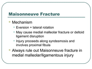 Maisonneuve Fracture 
Mechanism 
• Eversion + lateral rotation 
• May cause medial malleolar fracture or deltoid 
ligament disruption 
• Injury proceeds along syndesmosis and 
involves proximal fibula 
Always rule out Maisonneuve fracture in 
medial malleolar/ligamentous injury 
 