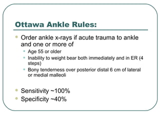 Ottawa Ankle Rules: 
 Order ankle x-rays if acute trauma to ankle 
and one or more of 
• Age 55 or older 
• Inability to weight bear both immediately and in ER (4 
steps) 
• Bony tenderness over posterior distal 6 cm of lateral 
or medial malleoli 
 Sensitivity ~100% 
 Specificity ~40% 
 