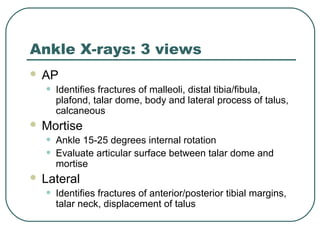 Ankle X-rays: 3 views 
 AP 
• Identifies fractures of malleoli, distal tibia/fibula, 
plafond, talar dome, body and lateral process of talus, 
calcaneous 
 Mortise 
• Ankle 15-25 degrees internal rotation 
• Evaluate articular surface between talar dome and 
mortise 
 Lateral 
• Identifies fractures of anterior/posterior tibial margins, 
talar neck, displacement of talus 
 