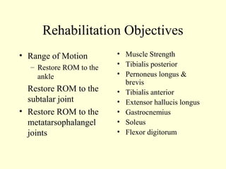 Rehabilitation Objectives
• Range of Motion        • Muscle Strength
  – Restore ROM to the   • Tibialis posterior
    ankle                • Pernoneus longus &
                           brevis
  Restore ROM to the     • Tibialis anterior
  subtalar joint         • Extensor hallucis longus
• Restore ROM to the     • Gastrocnemius
  metatarsophalangel     • Soleus
  joints                 • Flexor digitorum
 