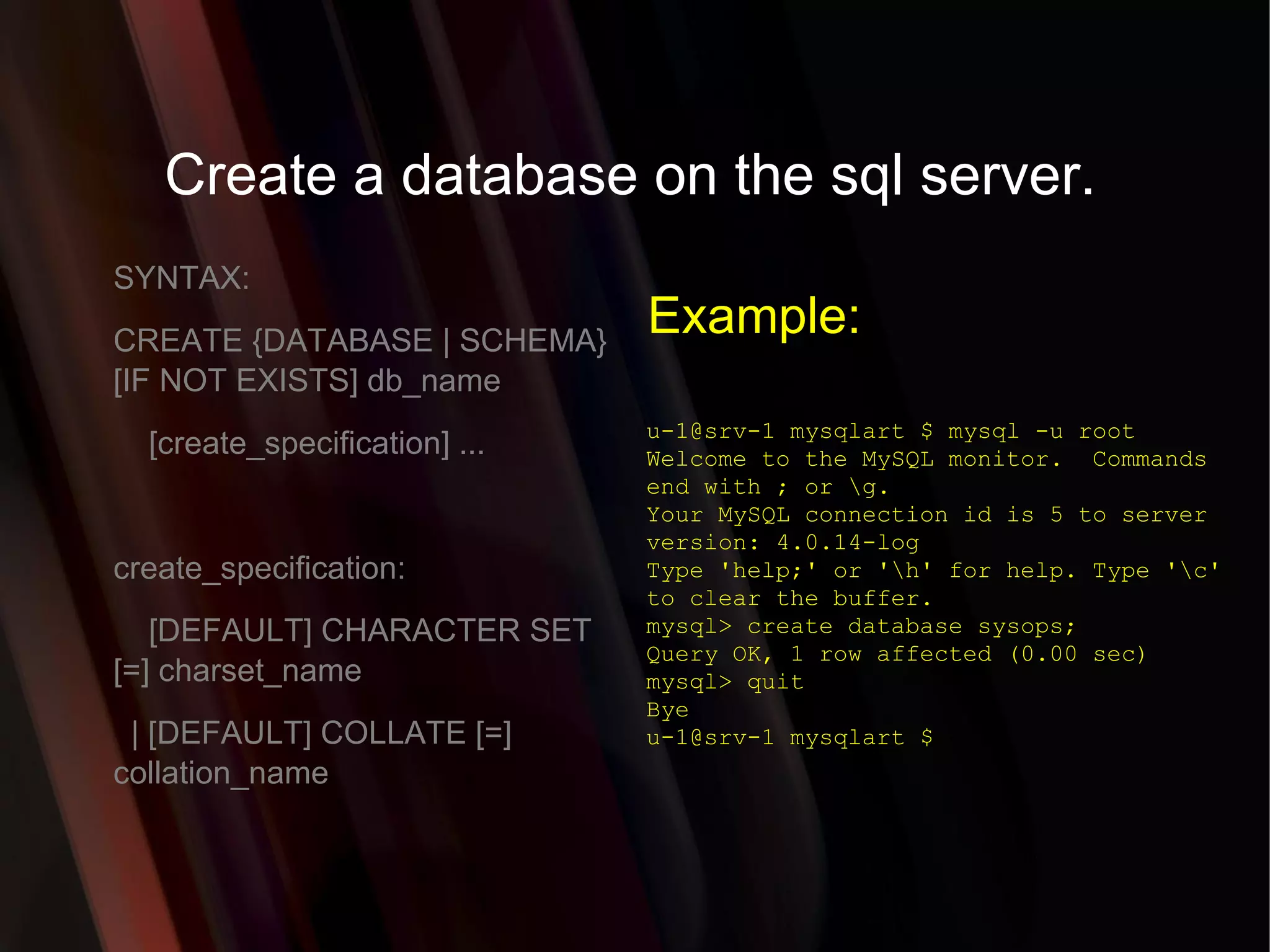 Create a database on the sql server. SYNTAX: CREATE {DATABASE | SCHEMA} [IF NOT EXISTS] db_name [create_specification] ... create_specification: [DEFAULT] CHARACTER SET [=] charset_name | [DEFAULT] COLLATE [=] collation_name u-1@srv-1 mysqlart $ mysql -u root Welcome to the MySQL monitor.  Commands end with ; or \g. Your MySQL connection id is 5 to server version: 4.0.14-log Type 'help;' or '\h' for help. Type '\c' to clear the buffer. mysql> create database sysops; Query OK, 1 row affected (0.00 sec) mysql> quit Bye u-1@srv-1 mysqlart $  Example: 