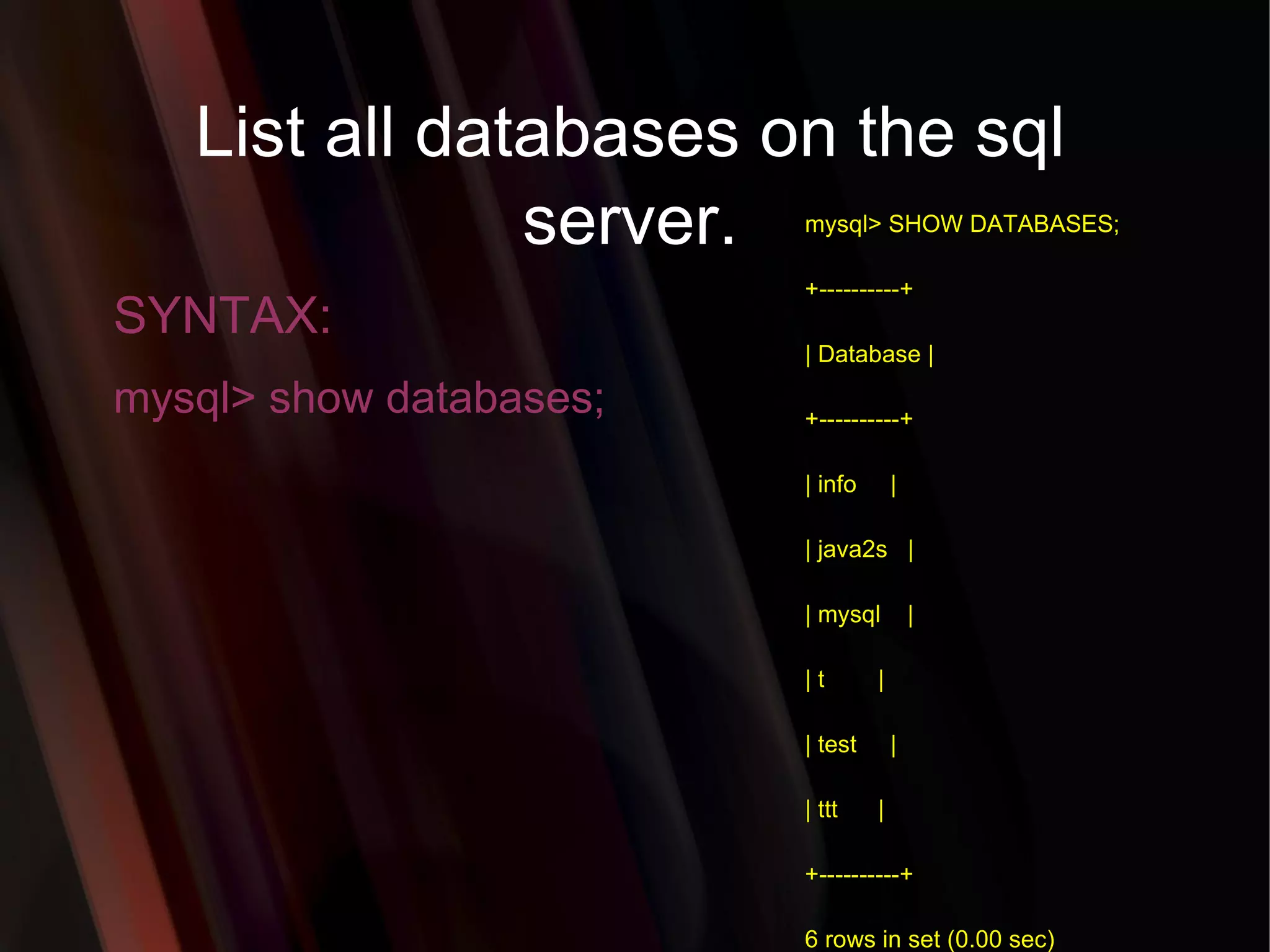 List all databases on the sql server. SYNTAX: mysql> show databases; mysql> SHOW DATABASES; +----------+ | Database | +----------+ | info     | | java2s   | | mysql    | | t        | | test     | | ttt      | +----------+ 6 rows in set (0.00 sec) 