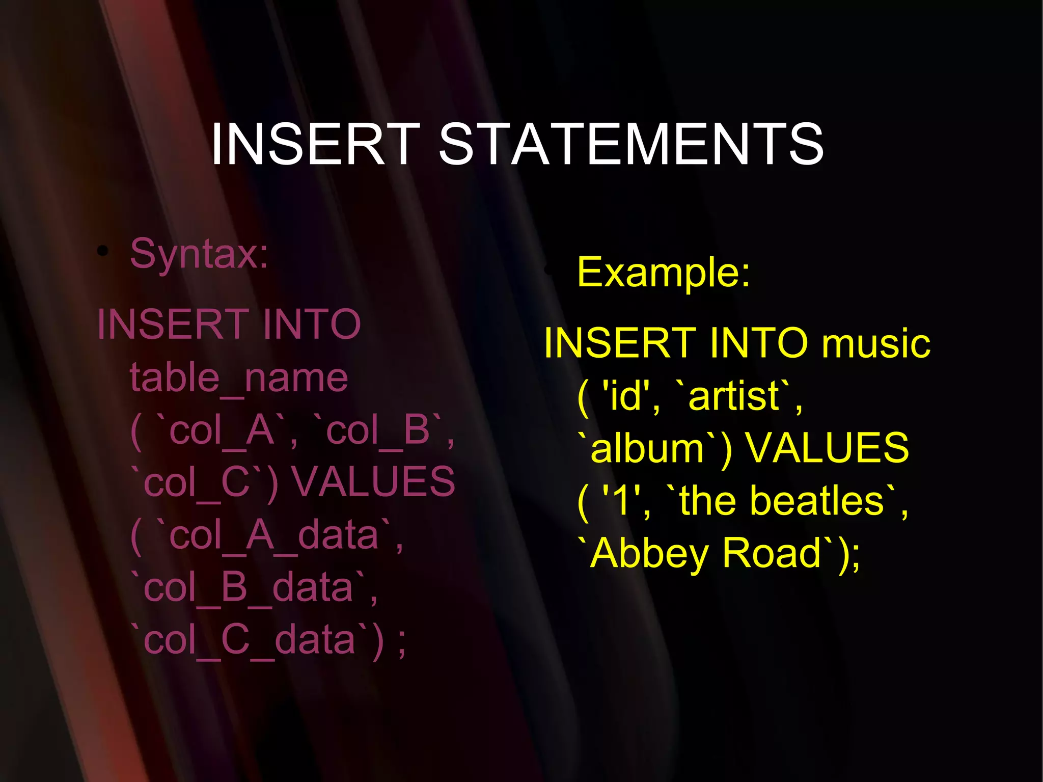 INSERT STATEMENTS Syntax: INSERT INTO table_name ( `col_A`, `col_B`, `col_C`) VALUES ( `col_A_data`, `col_B_data`, `col_C_data`) ; Example: INSERT INTO music ( 'id', `artist`, `album`) VALUES ( '1', `the beatles`, `Abbey Road`); 